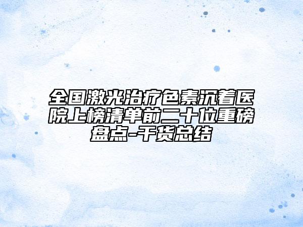 全國激光治療色素沉著醫(yī)院上榜清單前二十位重磅盤點-干貨總結(jié)
