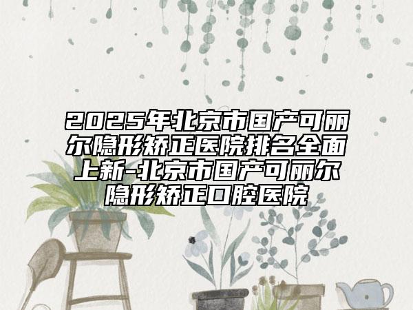 2025年北京市國產(chǎn)可麗爾隱形矯正醫(yī)院排名全面上新-北京市國產(chǎn)可麗爾隱形矯正口腔醫(yī)院