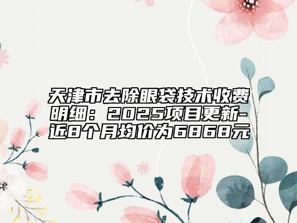 天津市去除眼袋技術(shù)收費(fèi)明細(xì)：2025項(xiàng)目更新-近8個(gè)月均價(jià)為6868元