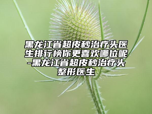 黑龍江省超皮秒治療頭醫(yī)生排行榜你更喜歡哪位呢-黑龍江省超皮秒治療頭整形醫(yī)生
