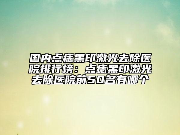 國內(nèi)點痣黑印激光去除醫(yī)院排行榜：點痣黑印激光去除醫(yī)院前50名有哪個