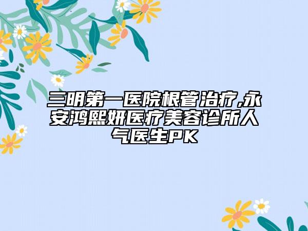 三明第一醫(yī)院根管治療,永安鴻熙妍醫(yī)療美容診所人氣醫(yī)生PK