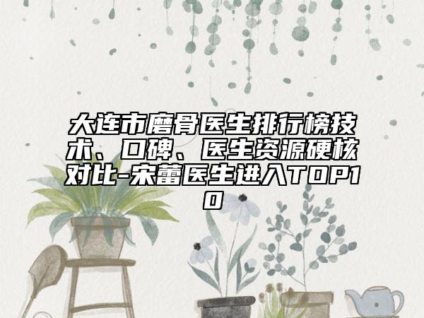 大連市磨骨醫(yī)生排行榜技術(shù)、口碑、醫(yī)生資源硬核對比-宋蕾醫(yī)生進(jìn)入TOP10