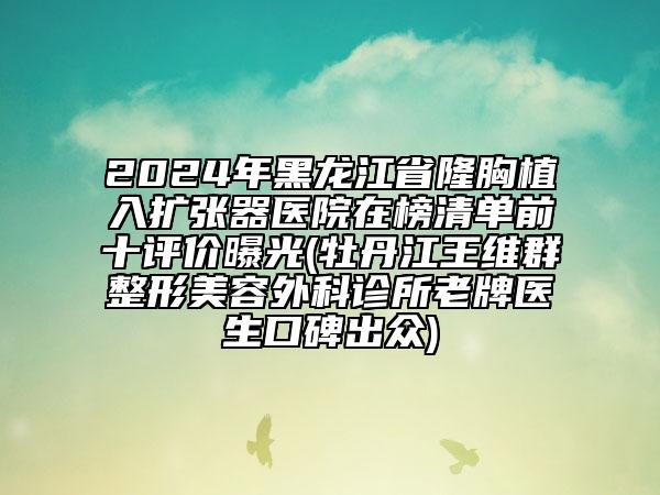 2024年黑龍江省隆胸植入擴張器醫(yī)院在榜清單前十評價曝光(牡丹江王維群整形美容外科診所老牌醫(yī)生口碑出眾)