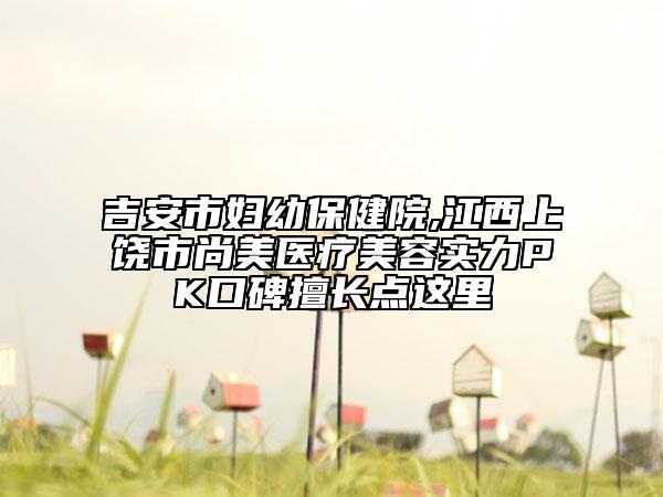 吉安市婦幼保健院,江西上饒市尚美醫(yī)療美容實(shí)力PK口碑擅長(zhǎng)點(diǎn)這里