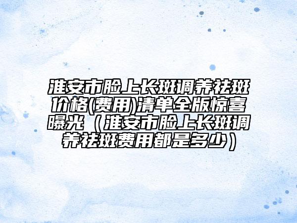淮安市臉上長(zhǎng)斑調(diào)養(yǎng)祛斑價(jià)格(費(fèi)用)清單全版驚喜曝光（淮安市臉上長(zhǎng)斑調(diào)養(yǎng)祛斑費(fèi)用都是多少）