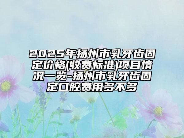 2025年揚(yáng)州市乳牙齒固定價(jià)格(收費(fèi)標(biāo)準(zhǔn))項(xiàng)目情況一覽-揚(yáng)州市乳牙齒固定口腔費(fèi)用多不多