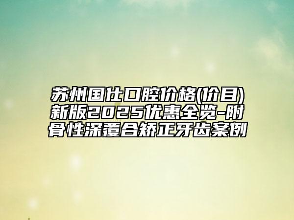 蘇州國仕口腔價格(價目)新版2025優(yōu)惠全覽-附骨性深覆合矯正牙齒案例