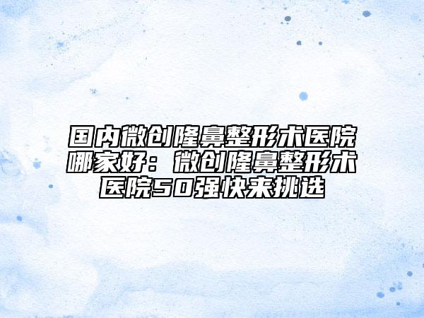 國內微創(chuàng)隆鼻整形術醫(yī)院哪家好：微創(chuàng)隆鼻整形術醫(yī)院50強快來挑選