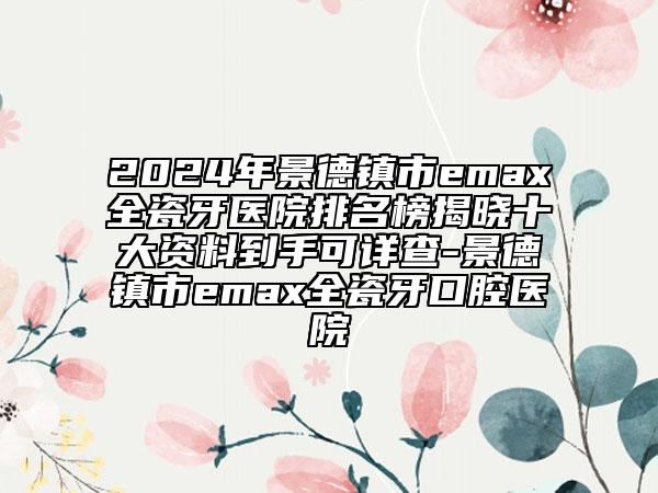 2024年景德鎮(zhèn)市emax全瓷牙醫(yī)院排名榜揭曉十大資料到手可詳查-景德鎮(zhèn)市emax全瓷牙口腔醫(yī)院