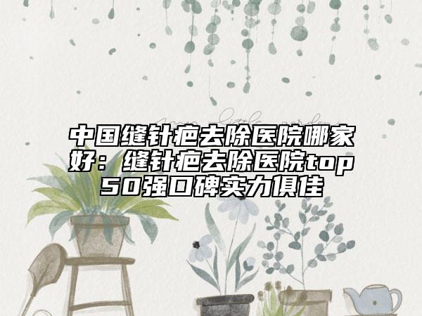 中國縫針疤去除醫(yī)院哪家好：縫針疤去除醫(yī)院top50強(qiáng)口碑實力俱佳