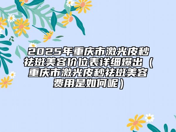 2025年重慶市激光皮秒祛斑美容價(jià)位表詳細(xì)爆出（重慶市激光皮秒祛斑美容費(fèi)用是如何呢）