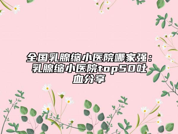 全國(guó)乳腺縮小醫(yī)院哪家強(qiáng)：乳腺縮小醫(yī)院top50吐血分享