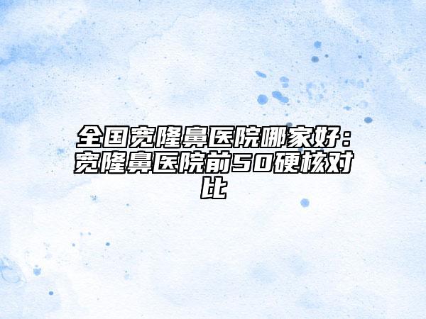 全國寬隆鼻醫(yī)院哪家好：寬隆鼻醫(yī)院前50硬核對比