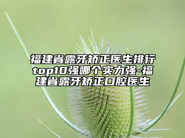 福建省露牙矯正醫(yī)生排行top10強哪個實力強-福建省露牙矯正口腔醫(yī)生