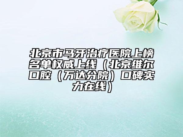 北京市馬牙治療醫(yī)院上榜名單權(quán)威上線（北京維爾口腔（萬達分院）口碑實力在線）