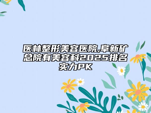 醫(yī)林整形美容醫(yī)院,阜新礦總院有美容科2025排名實(shí)力PK