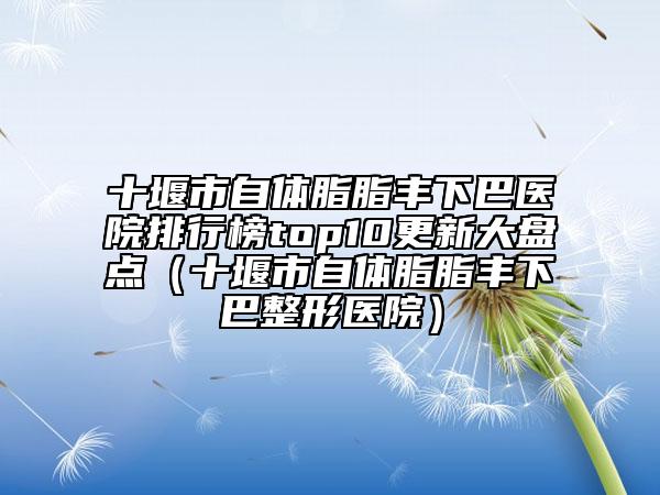 十堰市自體脂脂豐下巴醫(yī)院排行榜top10更新大盤點(diǎn)（十堰市自體脂脂豐下巴整形醫(yī)院）