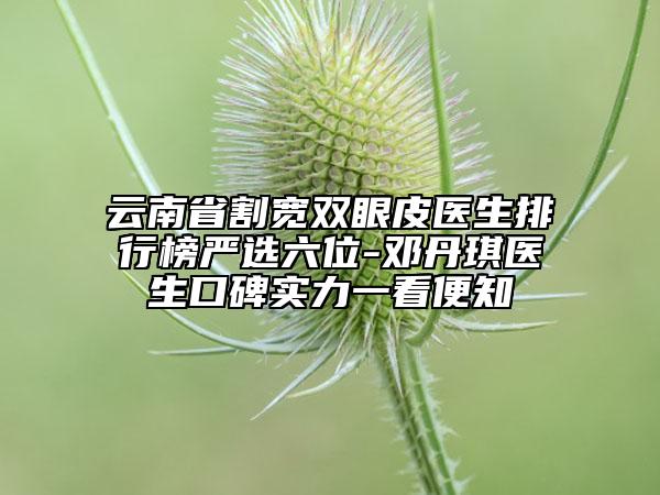 云南省割寬雙眼皮醫(yī)生排行榜嚴選六位-鄧丹琪醫(yī)生口碑實力一看便知