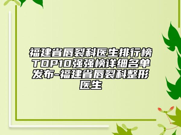 福建省唇裂科醫(yī)生排行榜TOP10強(qiáng)強(qiáng)榜詳細(xì)名單發(fā)布-福建省唇裂科整形醫(yī)生