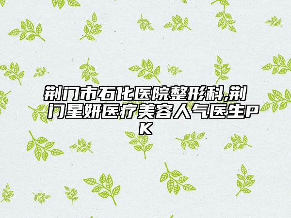 荊門(mén)市石化醫(yī)院整形科,荊門(mén)星妍醫(yī)療美容人氣醫(yī)生PK