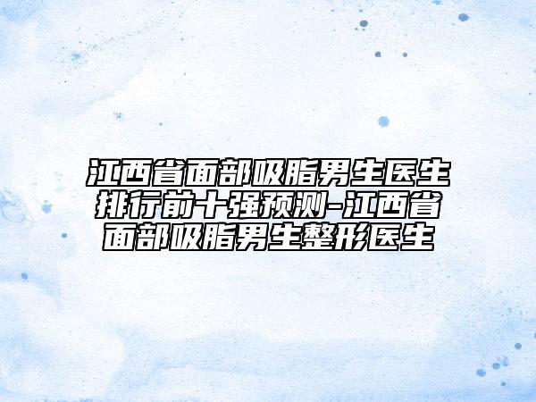 江西省面部吸脂男生醫(yī)生排行前十強預測-江西省面部吸脂男生整形醫(yī)生