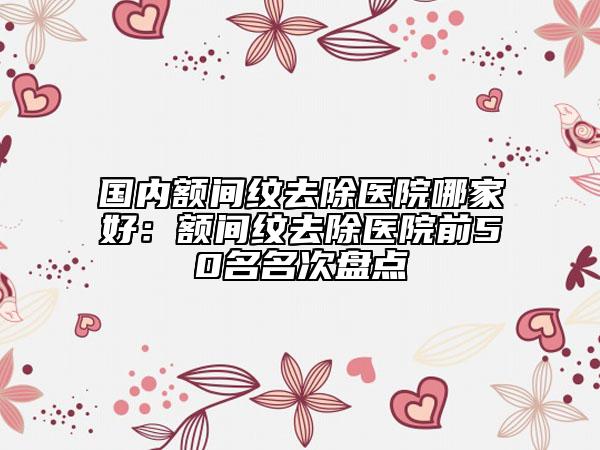國內(nèi)額間紋去除醫(yī)院哪家好：額間紋去除醫(yī)院前50名名次盤點(diǎn)