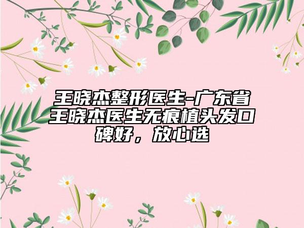 王曉杰整形醫(yī)生-廣東省王曉杰醫(yī)生無痕植頭發(fā)口碑好，放心選