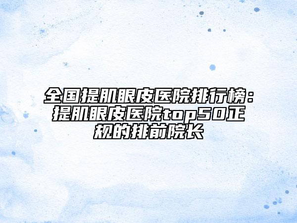 全國提肌眼皮醫(yī)院排行榜：提肌眼皮醫(yī)院top50正規(guī)的排前院長