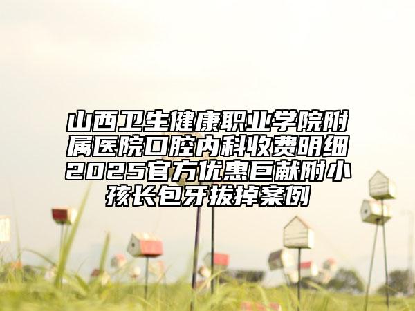 山西衛(wèi)生健康職業(yè)學(xué)院附屬醫(yī)院口腔內(nèi)科收費(fèi)明細(xì)2025官方優(yōu)惠巨獻(xiàn)附小孩長(zhǎng)包牙拔掉案例