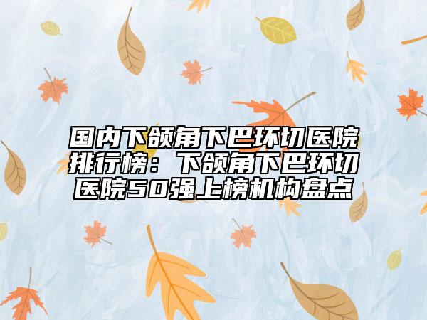 國內(nèi)下頜角下巴環(huán)切醫(yī)院排行榜：下頜角下巴環(huán)切醫(yī)院50強(qiáng)上榜機(jī)構(gòu)盤點(diǎn)