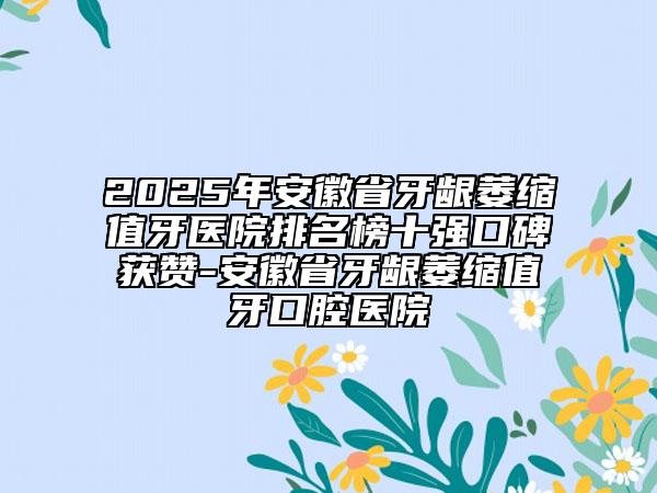 2025年安徽省牙齦萎縮值牙醫(yī)院排名榜十強口碑獲贊-安徽省牙齦萎縮值牙口腔醫(yī)院