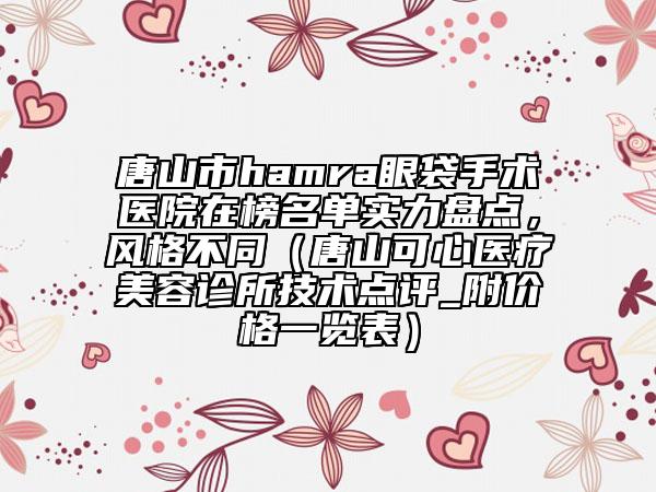 唐山市hamra眼袋手術(shù)醫(yī)院在榜名單實(shí)力盤點(diǎn)，風(fēng)格不同（唐山可心醫(yī)療美容診所技術(shù)點(diǎn)評(píng)_附價(jià)格一覽表）