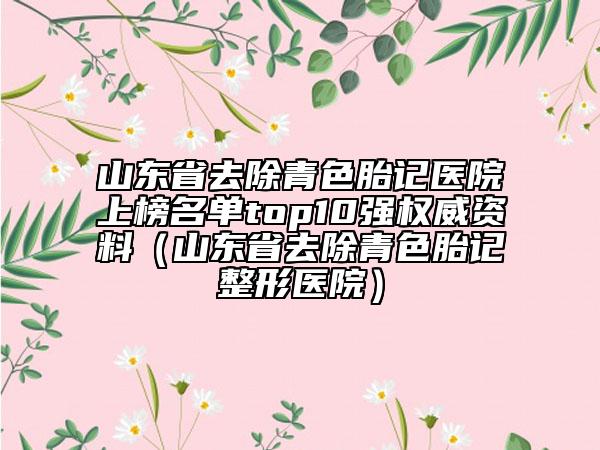 山東省去除青色胎記醫(yī)院上榜名單top10強權威資料（山東省去除青色胎記整形醫(yī)院）