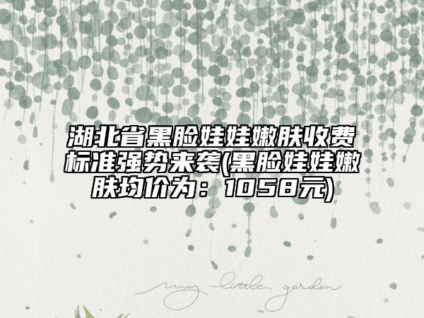 湖北省黑臉娃娃嫩膚收費(fèi)標(biāo)準(zhǔn)強(qiáng)勢(shì)來襲(黑臉娃娃嫩膚均價(jià)為：1058元)