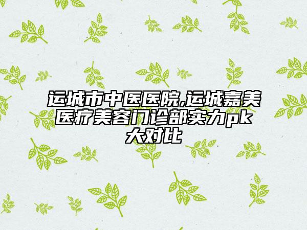 運(yùn)城市中醫(yī)醫(yī)院,運(yùn)城嘉美醫(yī)療美容門診部實(shí)力pk大對(duì)比