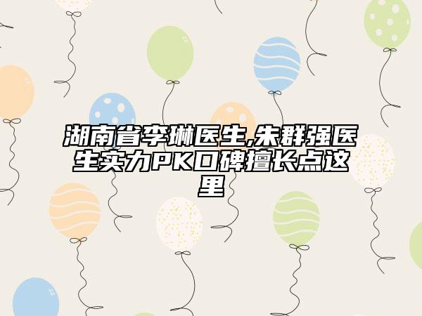 湖南省李琳醫(yī)生,朱群強醫(yī)生實力PK口碑擅長點這里