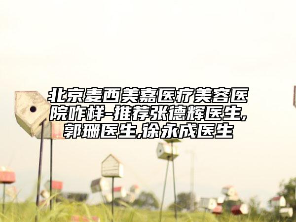 北京麥西美嘉醫(yī)療美容醫(yī)院咋樣-推薦張德輝醫(yī)生,郭珊醫(yī)生,徐永成醫(yī)生
