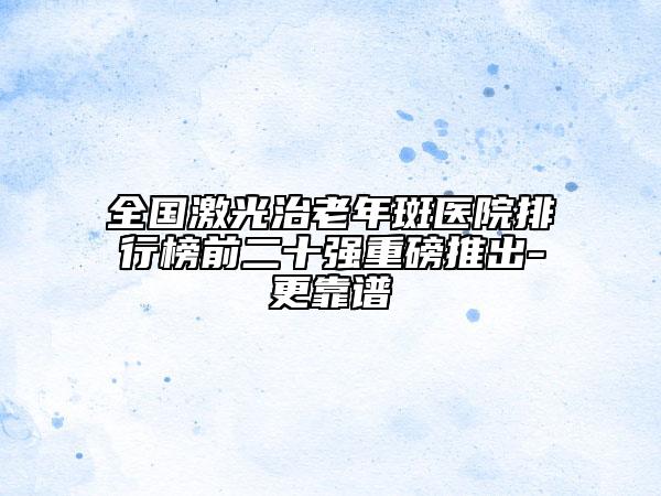 全國激光治老年斑醫(yī)院排行榜前二十強(qiáng)重磅推出-更靠譜