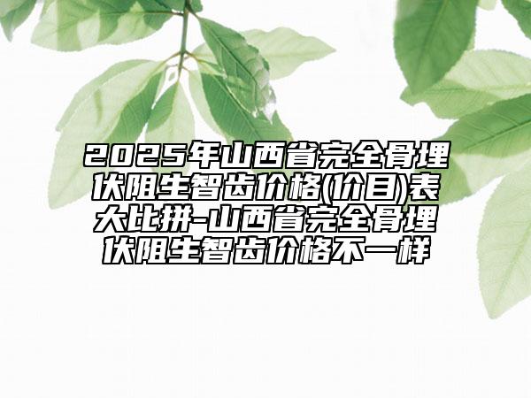 2025年山西省完全骨埋伏阻生智齒價(jià)格(價(jià)目)表大比拼-山西省完全骨埋伏阻生智齒價(jià)格不一樣
