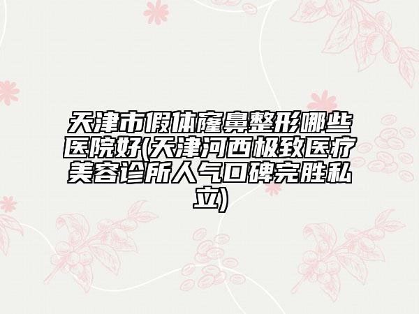 天津市假體窿鼻整形哪些醫(yī)院好(天津河西極致醫(yī)療美容診所人氣口碑完勝私立)