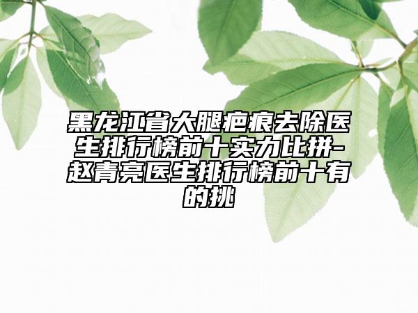 黑龍江省大腿疤痕去除醫(yī)生排行榜前十實力比拼-趙青亮醫(yī)生排行榜前十有的挑
