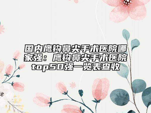國(guó)內(nèi)鷹鉤鼻尖手術(shù)醫(yī)院哪家強(qiáng)：鷹鉤鼻尖手術(shù)醫(yī)院top50強(qiáng)一覽表查收