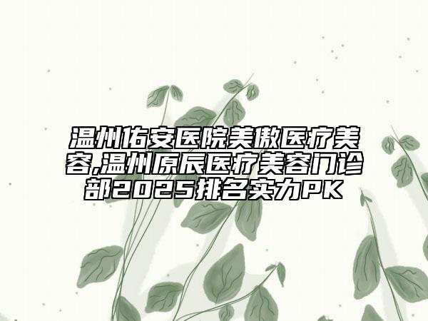 溫州佑安醫(yī)院美傲醫(yī)療美容,溫州原辰醫(yī)療美容門(mén)診部2025排名實(shí)力PK