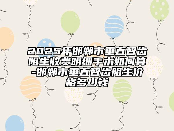 2025年邯鄲市垂直智齒阻生收費明細手術如何算-邯鄲市垂直智齒阻生價格多少錢
