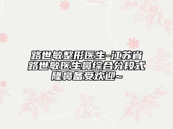 路世敏整形醫(yī)生-江蘇省路世敏醫(yī)生鼻綜合分段式隆鼻備受歡迎~