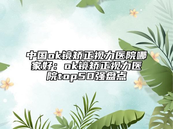 中國ok鏡矯正視力醫(yī)院哪家好：ok鏡矯正視力醫(yī)院top50強盤點