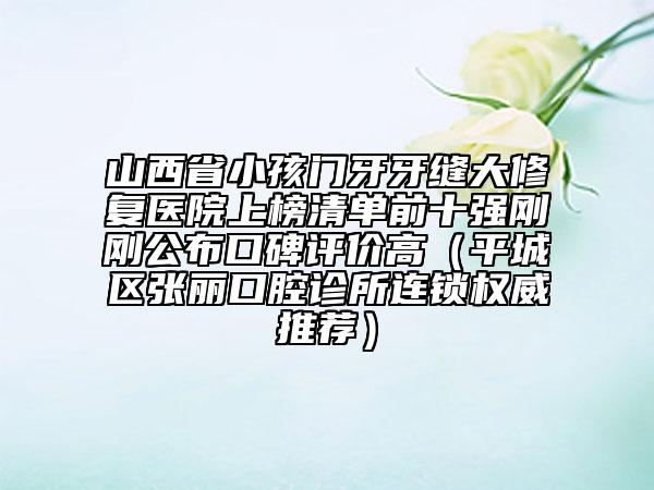 山西省小孩門牙牙縫大修復醫(yī)院上榜清單前十強剛剛公布口碑評價高（平城區(qū)張麗口腔診所連鎖權威推薦）