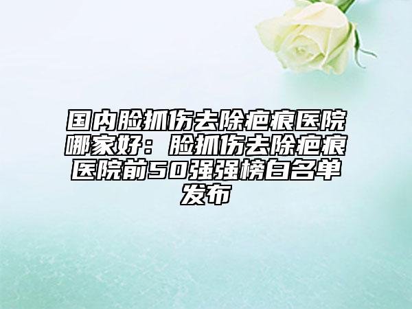 國內臉抓傷去除疤痕醫(yī)院哪家好：臉抓傷去除疤痕醫(yī)院前50強強榜白名單發(fā)布