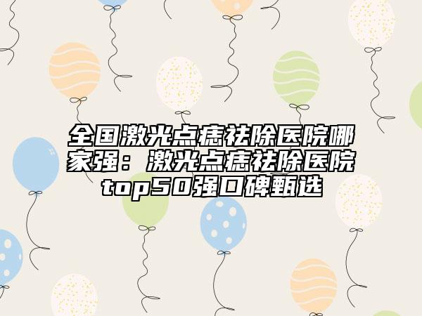 全國激光點痣祛除醫(yī)院哪家強：激光點痣祛除醫(yī)院top50強口碑甄選